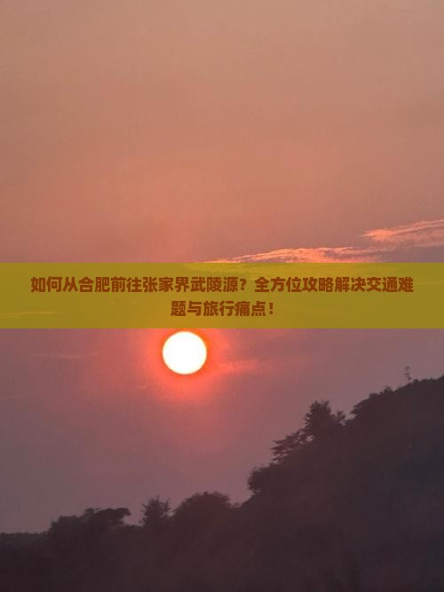 如何从合肥前往张家界武陵源？全方位攻略解决交通难题与旅行痛点！