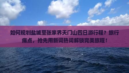 如何规划盐城至张家界天门山四日游行程？旅行痛点，抢先用新词热词解锁完美旅程！