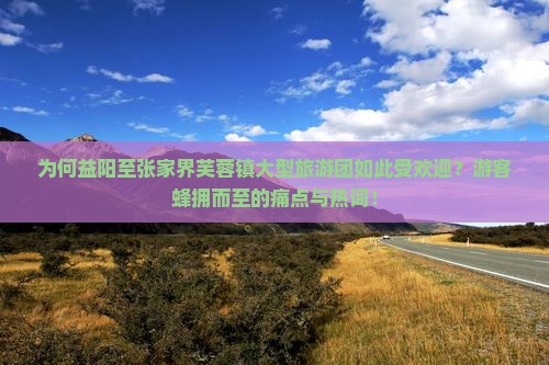 为何益阳至张家界芙蓉镇大型旅游团如此受欢迎？游客蜂拥而至的痛点与热词！