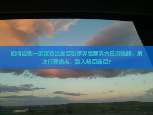 如何规划一条茂名出发至张家界袁家界六日游线路，解决行程痛点，融入热词新词？