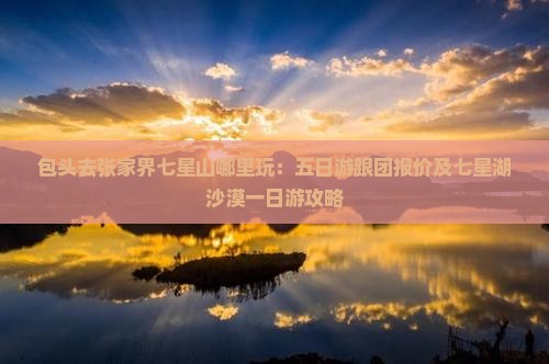 包头去张家界七星山哪里玩：五日游跟团报价及七星湖沙漠一日游攻略