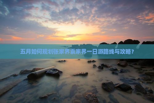 五月如何规划张家界袁家界一日游路线与攻略？