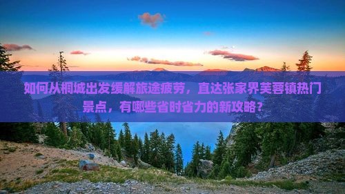 如何从桐城出发缓解旅途疲劳，直达张家界芙蓉镇热门景点，有哪些省时省力的新攻略？