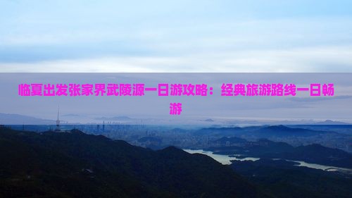 临夏出发张家界武陵源一日游攻略：经典旅游路线一日畅游