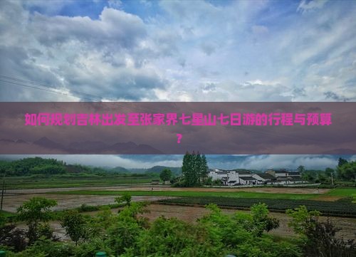 如何规划吉林出发至张家界七星山七日游的行程与预算？