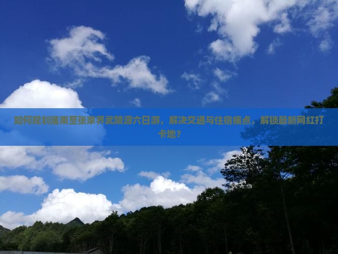 如何规划淮南至张家界武陵源六日游，解决交通与住宿痛点，解锁最新网红打卡地？