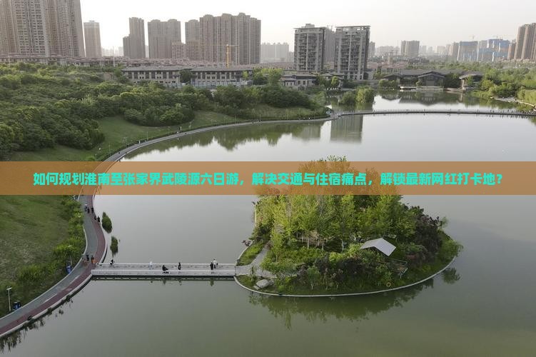 如何规划淮南至张家界武陵源六日游，解决交通与住宿痛点，解锁最新网红打卡地？