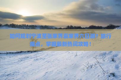 如何规划宁波至张家界袁家界六日游？旅行痛点，掌握最新热词攻略！