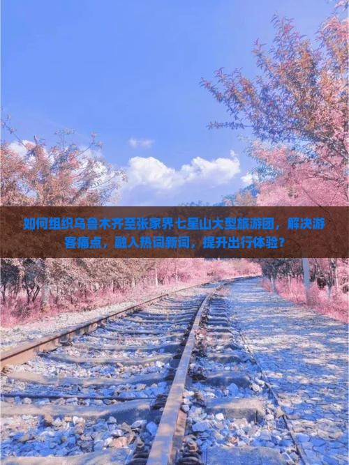 如何组织乌鲁木齐至张家界七星山大型旅游团，解决游客痛点，融入热词新词，提升出行体验？