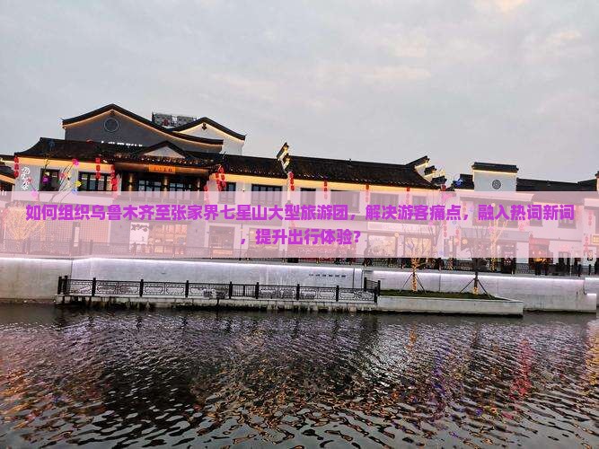 如何组织乌鲁木齐至张家界七星山大型旅游团，解决游客痛点，融入热词新词，提升出行体验？