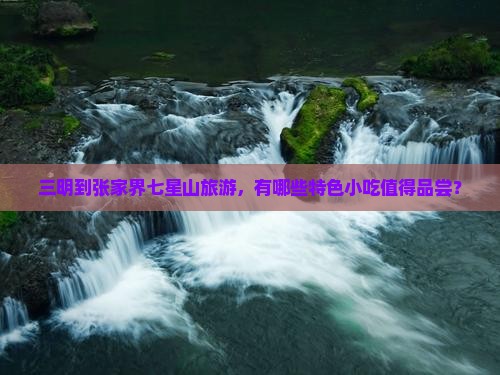 三明到张家界七星山旅游，有哪些特色小吃值得品尝？