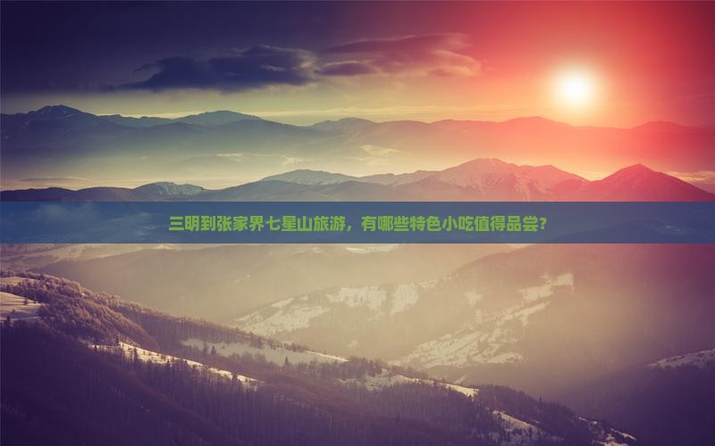 三明到张家界七星山旅游，有哪些特色小吃值得品尝？