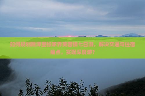 如何规划鹰潭至张家界芙蓉镇七日游，解决交通与住宿痛点，实现深度游？