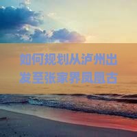 如何规划从泸州出发至张家界凤凰古城的完整旅行攻略及交通住宿推荐？