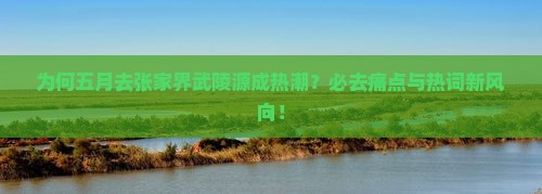 为何五月去张家界武陵源成热潮？必去痛点与热词新风向！