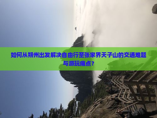 如何从朔州出发解决自由行至张家界天子山的交通难题与游玩痛点？
