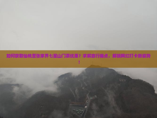 如何获取仙桃至张家界七星山门票优惠？求解旅行痛点，解锁网红打卡新姿势！