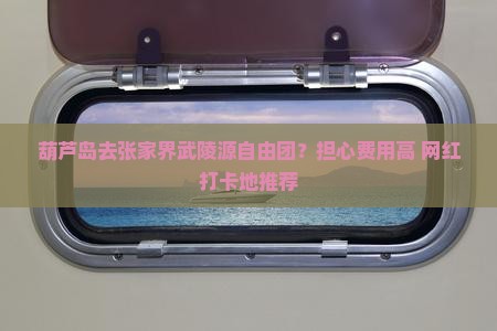 葫芦岛去张家界武陵源自由团?担心费用高+网红打卡地推荐 葫芦岛去张家界武陵源自由团?担心费用高+网红打卡地推荐