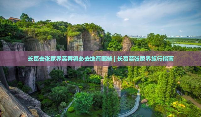 长葛去张家界芙蓉镇必去地有哪些 | 长葛至张家界旅行指南 长葛去张家界芙蓉镇必去地有哪些 | 长葛至张家界旅行指南