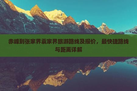 赤峰到张家界袁家界旅游路线及报价,最快捷路线与距离详解 赤峰到张家界袁家界旅游路线及报价,最快捷路线与距离详解