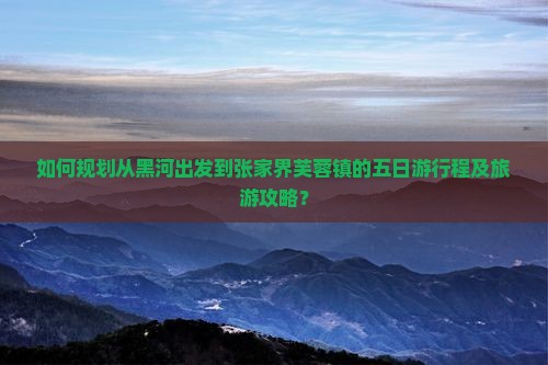 如何规划从黑河出发到张家界芙蓉镇的五日游行程及旅游攻略? 如何规划从黑河出发到张家界芙蓉镇的五日游行程及旅游攻略?
