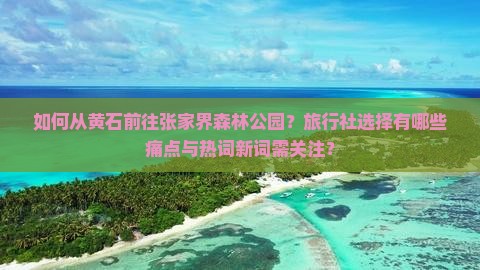 如何从黄石前往张家界森林公园?旅行社选择有哪些痛点与热词新词需关注? 如何从黄石前往张家界森林公园?旅行社选择有哪些痛点与热词新词需关注?