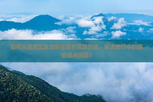 如何从固原出发游历张家界凤凰古城，解决旅行中的哪些痛点问题？