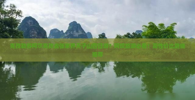 克孜勒苏柯尔克孜去张家界天子山四日游？阿坝旅游必看！高性价比路线推荐