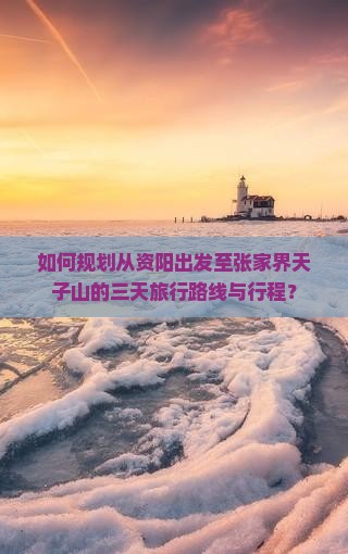 如何规划从资阳出发至张家界天子山的三天旅行路线与行程？