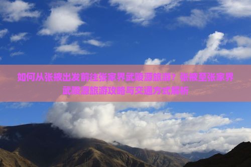 如何从张掖出发前往张家界武陵源旅游？张掖至张家界武陵源旅游攻略与交通方式解析
