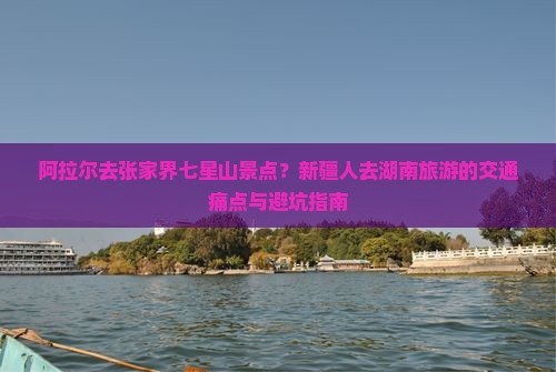 阿拉尔去张家界七星山景点？新疆人去湖南旅游的交通痛点与避坑指南