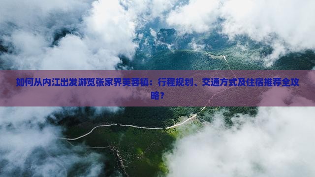 如何从内江出发游览张家界芙蓉镇：行程规划、交通方式及住宿推荐全攻略？