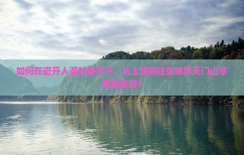 如何在避开人潮的情况下，从上饶前往张家界天门山享受深度游？