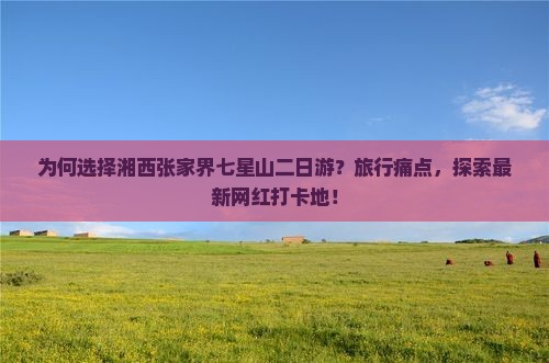为何选择湘西张家界七星山二日游？旅行痛点，探索最新网红打卡地！
