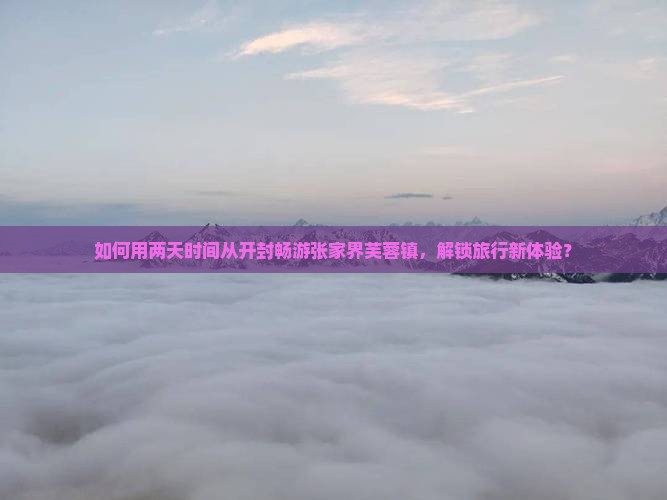 如何用两天时间从开封畅游张家界芙蓉镇，解锁旅行新体验？