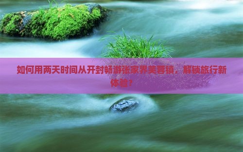如何用两天时间从开封畅游张家界芙蓉镇，解锁旅行新体验？