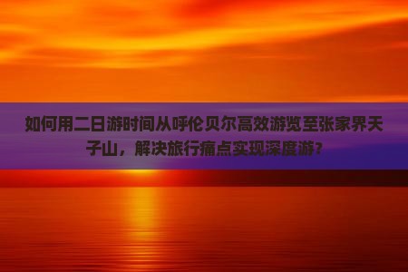 如何用二日游时间从呼伦贝尔高效游览至张家界天子山，解决旅行痛点实现深度游？