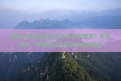 如何从濮阳出发前往张家界袁家界？交通方式、行程规划及旅游攻略全解析