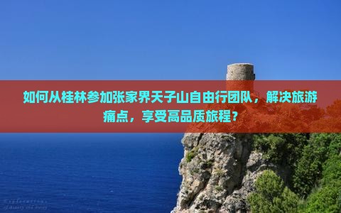 如何从桂林参加张家界天子山自由行团队，解决旅游痛点，享受高品质旅程？