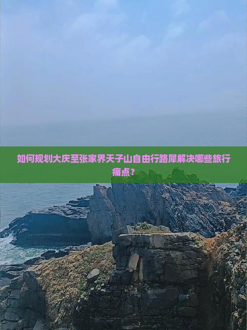如何规划大庆至张家界天子山自由行路犀解决哪些旅行痛点？