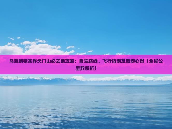 乌海到张家界天门山必去地攻略：自驾路线、飞行指南及旅游心得（全程公里数解析）