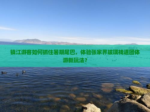 镇江游客如何抓住暑期尾巴,体验张家界玻璃栈道团体游新玩法? 镇江游客如何抓住暑期尾巴,体验张家界玻璃栈道团体游新玩法?