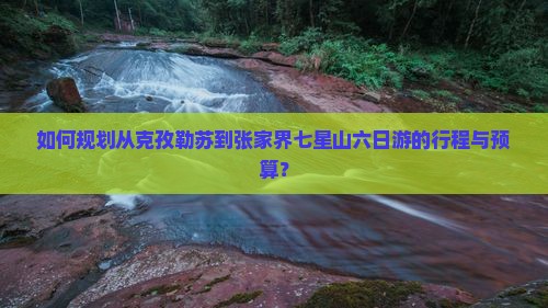 如何规划从克孜勒苏到张家界七星山六日游的行程与预算？
