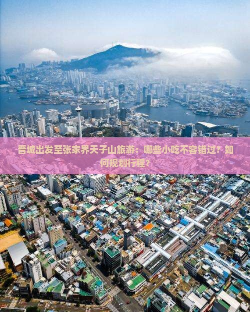 晋城出发至张家界天子山旅游：哪些小吃不容错过？如何规划行程？