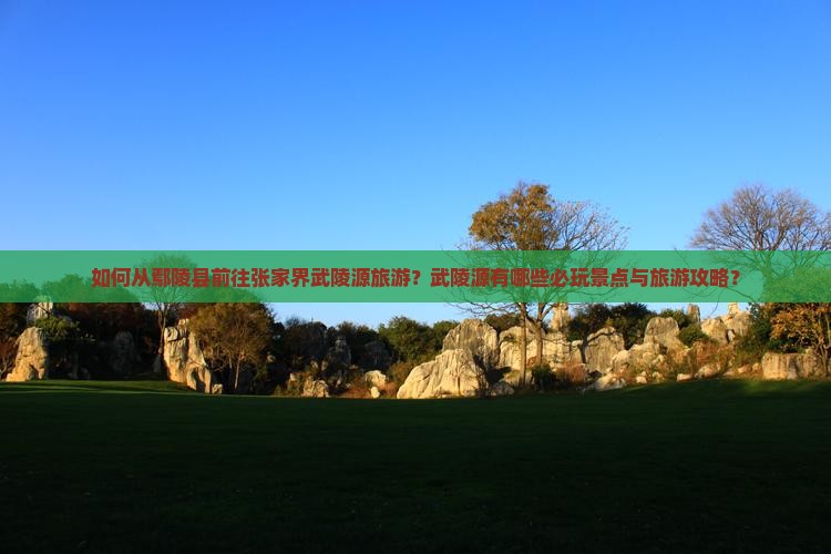 如何从鄢陵县前往张家界武陵源旅游？武陵源有哪些必玩景点与旅游攻略？