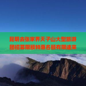 昆明去张家界天子山大型旅游团招募限额特惠名额有限速来报名
