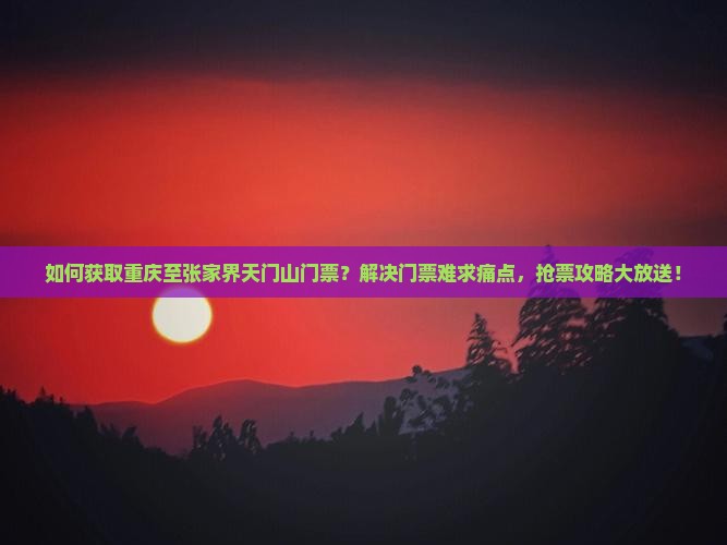 如何获取重庆至张家界天门山门票？解决门票难求痛点，抢票攻略大放送！
