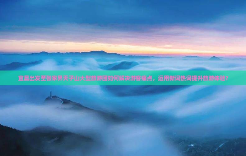 宜昌出发至张家界天子山大型旅游团如何解决游客痛点，运用新词热词提升旅游体验？