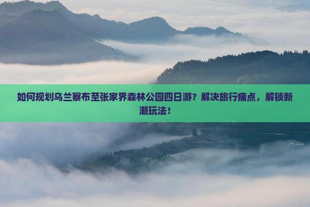 如何规划乌兰察布至张家界森林公园四日游？解决旅行痛点，解锁新潮玩法！