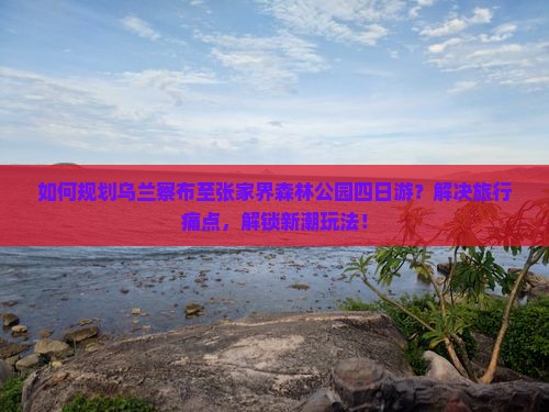 如何规划乌兰察布至张家界森林公园四日游？解决旅行痛点，解锁新潮玩法！